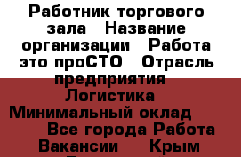 Работник торгового зала › Название организации ­ Работа-это проСТО › Отрасль предприятия ­ Логистика › Минимальный оклад ­ 27 000 - Все города Работа » Вакансии   . Крым,Бахчисарай